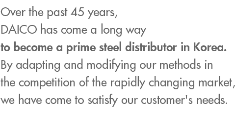 Over the past 45 years, DAICO has come a long way to become a prime steel distributor in Korea. Through competition in rapidly changing markets, we have come to satisfy customer’s needs.